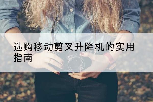 雨花移动剪叉升降机怎么选-选购移动剪叉升降机的实用指南