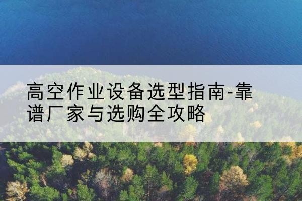 雨花升降车厂家-高空作业设备选型指南-靠谱厂家与选购全攻略