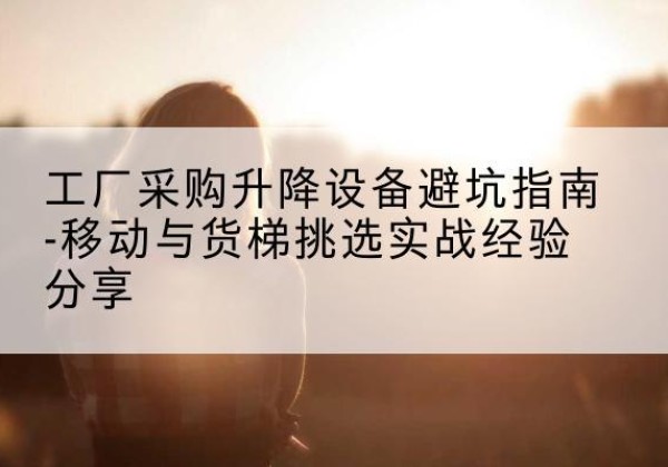 雨花移动式升降机怎么选-工厂采购升降设备避坑指南-移动与货梯挑选实战经验分享