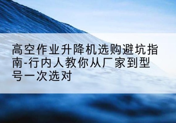 雨花升降平台厂家-高空作业升降机选购避坑指南-行内人教你从厂家到型号一次选对