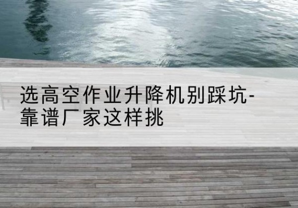 雨花剪叉式升降机厂家-选高空作业升降机别踩坑-靠谱厂家这样挑