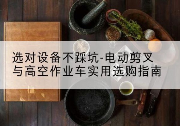雨花电动剪叉升降平台怎么选-选对设备不踩坑-电动剪叉与高空作业车实用选购指南