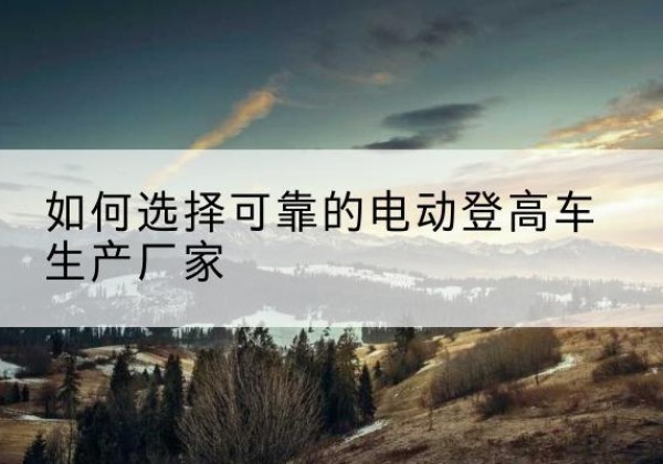雨花电动登高车厂家-如何选择可靠的电动登高车生产厂家