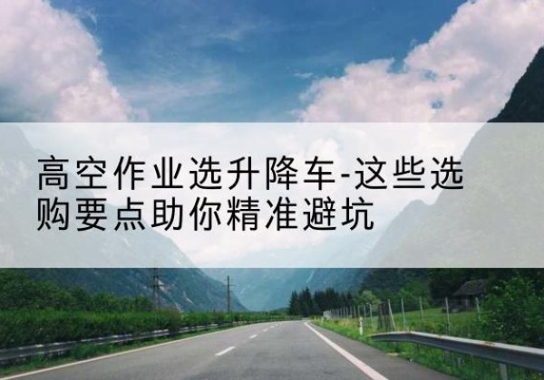 雨花升降车厂家-高空作业选升降车-这些选购要点助你*避坑