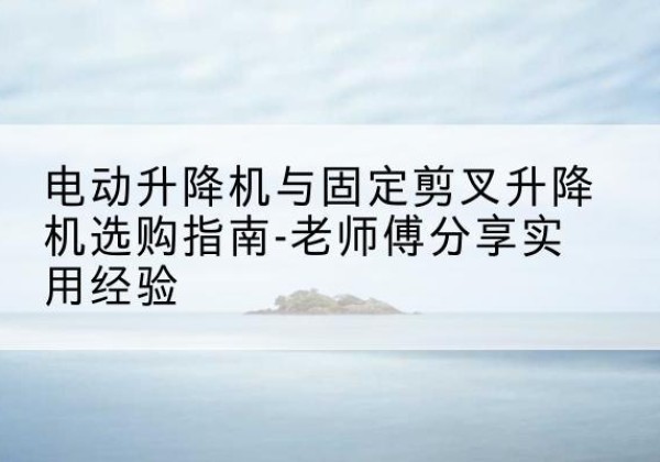 雨花电动升降机怎么选-电动升降机与固定剪叉升降机选购指南-老师傅分享实用经验