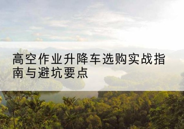 雨花升降车怎么选-高空作业升降车选购实战指南与避坑要点