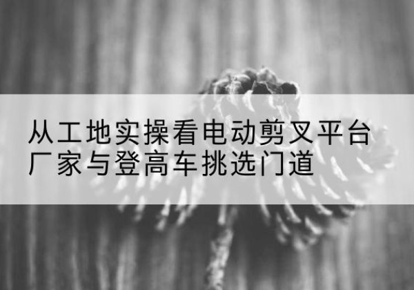 雨花电动剪叉升降平台厂家-从工地实操看电动剪叉平台厂家与登高车挑选门道