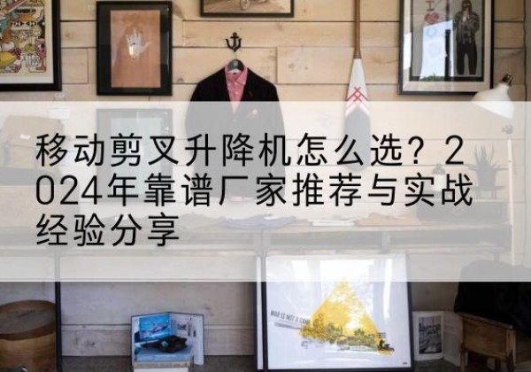 雨花升降平台厂家推荐-移动剪叉升降机怎么选？2024年靠谱厂家推荐与实战经验分享