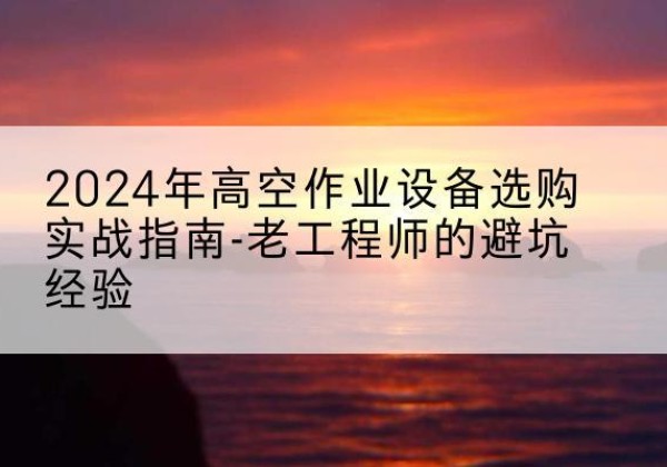 雨花高空作业升降机厂家推荐-2024年高空作业设备选购实战指南-老工程师的避坑经验