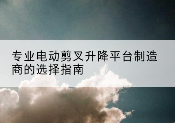雨花电动剪叉升降平台厂家-专业电动剪叉升降平台制造商的选择指南