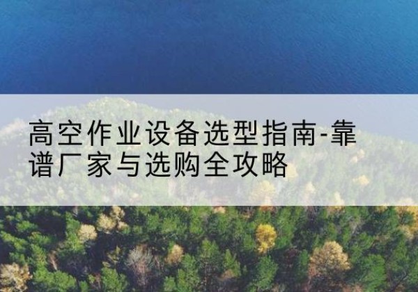 雨花升降车厂家-高空作业设备选型指南-靠谱厂家与选购全攻略