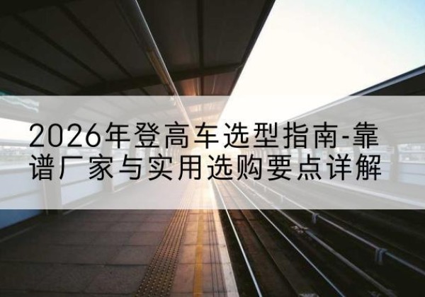 雨花登高车厂家推荐-2026年登高车选型指南-靠谱厂家与实用选购要点详解