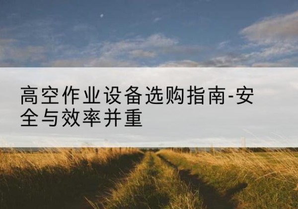 雨花登高车怎么选-高空作业设备选购指南-安全与效率并重
